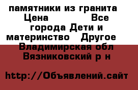 памятники из гранита › Цена ­ 10 000 - Все города Дети и материнство » Другое   . Владимирская обл.,Вязниковский р-н